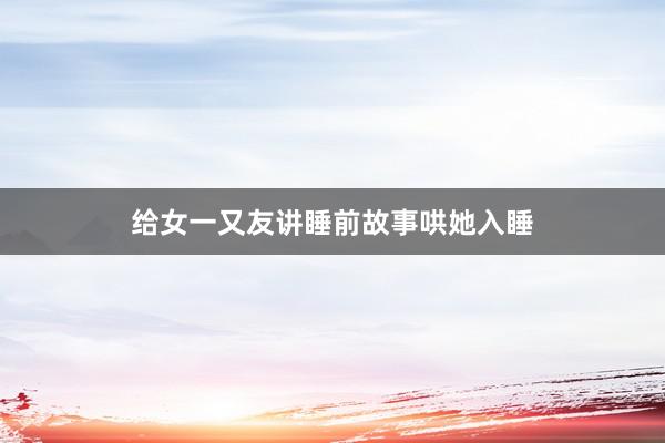 给女一又友讲睡前故事哄她入睡